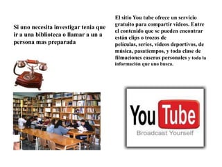Si uno necesita investigar tenia que
ir a una biblioteca o llamar a un a
persona mas preparada
El sitio You tube ofrece un servicio
gratuito para compartir videos. Entre
el contenido que se pueden encontrar
están clips o trozos de
películas, series, videos deportivos, de
música, pasatiempos, y toda clase de
filmaciones caseras personales y toda la
información que uno busca.
 