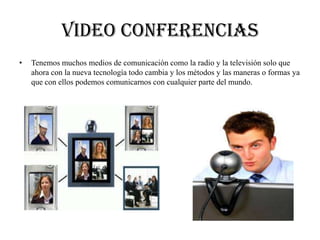 Video conferencias
• Tenemos muchos medios de comunicación como la radio y la televisión solo que
ahora con la nueva tecnología todo cambia y los métodos y las maneras o formas ya
que con ellos podemos comunicarnos con cualquier parte del mundo.
 