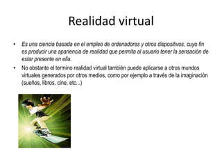Realidad virtual
• Es una ciencia basada en el empleo de ordenadores y otros dispositivos, cuyo fin
es producir una apariencia de realidad que permita al usuario tener la sensación de
estar presente en ella.
• No obstante el termino realidad virtual también puede aplicarse a otros mundos
virtuales generados por otros medios, como por ejemplo a través de la imaginación
(sueños, libros, cine, etc...)
 