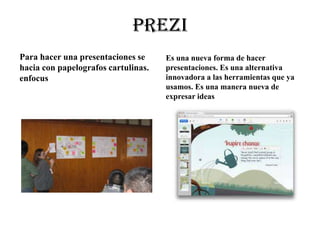 prezi
Para hacer una presentaciones se
hacia con papelografos cartulinas.
enfocus
Es una nueva forma de hacer
presentaciones. Es una alternativa
innovadora a las herramientas que ya
usamos. Es una manera nueva de
expresar ideas
 