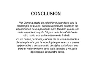 Conclusión
Por último a modo de reflexión quiero decir que la
tecnología es buena, cuando realmente satisface las
necesidades de las personas pero también puede ser
mala cuando nos quita “el pan de la boca” dicho de
otro modo nos quita la fuente de trabajo .
Es un deseo personal y tal vez de muchos habitantes
de este planeta que la tecnología que avanza a pasos
agigantados a comparación de siglos anteriores, sea
para el mejoramiento de la vida humana y no para
destrucción de nuestra tierra.
 