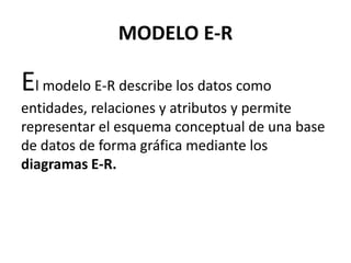 MODELO E-R

El modelo E-R describe los datos como
entidades, relaciones y atributos y permite
representar el esquema conceptual de una base
de datos de forma gráfica mediante los
diagramas E-R.
 