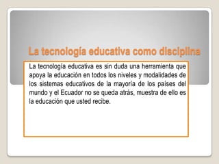La tecnología educativa como disciplina
La tecnología educativa es sin duda una herramienta que
apoya la educación en todos los niveles y modalidades de
los sistemas educativos de la mayoría de los países del
mundo y el Ecuador no se queda atrás, muestra de ello es
la educación que usted recibe.
 
