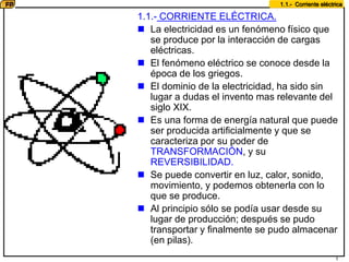 1
1.1.- Corriente eléctrica
1.1.- CORRIENTE ELÉCTRICA.
 La electricidad es un fenómeno físico que
se produce por la interacción de cargas
eléctricas.
 El fenómeno eléctrico se conoce desde la
época de los griegos.
 El dominio de la electricidad, ha sido sin
lugar a dudas el invento mas relevante del
siglo XIX.
 Es una forma de energía natural que puede
ser producida artificialmente y que se
caracteriza por su poder de
TRANSFORMACIÓN, y su
REVERSIBILIDAD.
 Se puede convertir en luz, calor, sonido,
movimiento, y podemos obtenerla con lo
que se produce.
 Al principio sólo se podía usar desde su
lugar de producción; después se pudo
transportar y finalmente se pudo almacenar
(en pilas).
 