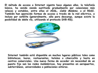 El método de acceso a Internet vigente hace algunos años, la telefonía básica, ha venido siendo sustituido gradualmente por conexiones más veloces y estables, entre ellas el ADSL, Cable Módems, o el RDSI. También han aparecido formas de acceso a través de la red eléctrica, e incluso por satélite (generalmente, sólo para descarga, aunque existe la posibilidad de doble vía, utilizando el protocolo DVB-RS).Internet también está disponible en muchos lugares públicos tales como bibliotecas, bares, restaurantes, hoteles o cibercafés y hasta en centros comerciales. Una nueva forma de acceder sin necesidad de un puesto fijo son las redes inalámbricas, hoy presentes en aeropuertos, subterráneos, universidades o poblaciones enteras.