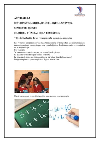 ATIVIDAD: 2.2
ESTUDIANTE: MARTHA RAQUEL AGUILA NARVAEZ
SEMESTRE: QUINTO
CARRERA: CIENCIAS DE LA EDUCACION
TEMA: Evolución de los recursos en la tecnología educativa
Los recursos utilizados por los maestros durante el tiempo han ido evolucionando,
reemplazando un elemento por otro con el objetivo de obtener mejores resultados
en el aprendizaje.
Por ejemplo:
Se ha reemplazado la tiza por un marcador de pizarra
La pizarra de madera por una de cemento
La pizarra de cemento por una pizarra para tiza líquida (marcador)
Luego esa pizarra por una pizarra digital interactiva
Maestra enseñando el uso del dispositivo a sus alumnos en una primaria.
 