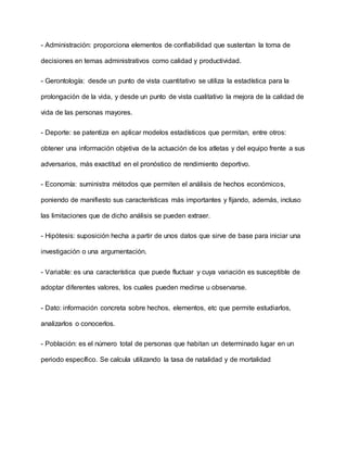 - Administración: proporciona elementos de confiabilidad que sustentan la toma de
decisiones en temas administrativos como calidad y productividad.
- Gerontología: desde un punto de vista cuantitativo se utiliza la estadística para la
prolongación de la vida, y desde un punto de vista cualitativo la mejora de la calidad de
vida de las personas mayores.
- Deporte: se patentiza en aplicar modelos estadísticos que permitan, entre otros:
obtener una información objetiva de la actuación de los atletas y del equipo frente a sus
adversarios, más exactitud en el pronóstico de rendimiento deportivo.
- Economía: suministra métodos que permiten el análisis de hechos económicos,
poniendo de manifiesto sus características más importantes y fijando, además, incluso
las limitaciones que de dicho análisis se pueden extraer.
- Hipótesis: suposición hecha a partir de unos datos que sirve de base para iniciar una
investigación o una argumentación.
- Variable: es una característica que puede fluctuar y cuya variación es susceptible de
adoptar diferentes valores, los cuales pueden medirse u observarse.
- Dato: información concreta sobre hechos, elementos, etc que permite estudiarlos,
analizarlos o conocerlos.
- Población: es el número total de personas que habitan un determinado lugar en un
periodo específico. Se calcula utilizando la tasa de natalidad y de mortalidad
 