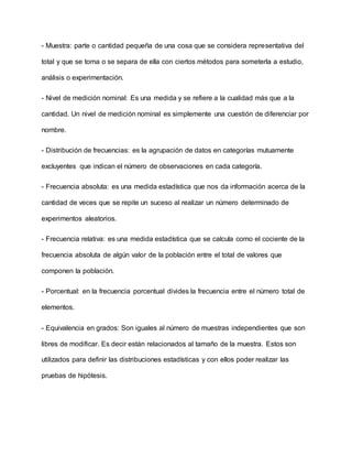 - Muestra: parte o cantidad pequeña de una cosa que se considera representativa del
total y que se toma o se separa de ella con ciertos métodos para someterla a estudio,
análisis o experimentación.
- Nivel de medición nominal: Es una medida y se refiere a la cualidad más que a la
cantidad. Un nivel de medición nominal es simplemente una cuestión de diferenciar por
nombre.
- Distribución de frecuencias: es la agrupación de datos en categorías mutuamente
excluyentes que indican el número de observaciones en cada categoría.
- Frecuencia absoluta: es una medida estadística que nos da información acerca de la
cantidad de veces que se repite un suceso al realizar un número determinado de
experimentos aleatorios.
- Frecuencia relativa: es una medida estadística que se calcula como el cociente de la
frecuencia absoluta de algún valor de la población entre el total de valores que
componen la población.
- Porcentual: en la frecuencia porcentual divides la frecuencia entre el número total de
elementos.
- Equivalencia en grados: Son iguales al número de muestras independientes que son
libres de modificar. Es decir están relacionados al tamaño de la muestra. Estos son
utilizados para definir las distribuciones estadísticas y con ellos poder realizar las
pruebas de hipótesis.
 