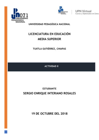 UNIVERSIDAD PEDAGÓGICA NACIONAL
LICENCIATURA EN EDUCACIÓN
MEDIA SUPERIOR
TUXTLA GUTIÉRREZ, CHIAPAS
ESTUDIANTE
SERGIO ENRIQUE INTERIANO ROSALES
19 DE OCTUBRE DEL 2018
ACTIVIDAD II
 