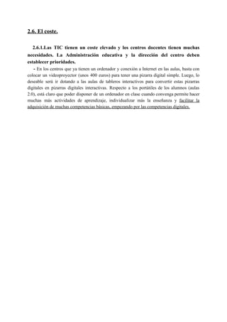 2.6. El coste.
​2.6.1.Las TIC tienen un coste elevado y los centros docentes tienen muchas
necesidades. La Administración educativa y la dirección del centro deben
establecer prioridades.
- ​En los centros que ya tienen un ordenador y conexión a Internet en las aulas, basta con
colocar un videoproyector (unos 400 euros) para tener una pizarra digital simple. Luego, lo
deseable será ir dotando a las aulas de tableros interactivos para convertir estas pizarras
digitales en pizarras digitales interactivas. Respecto a los portátiles de los alumnos (aulas
2.0), está claro que poder disponer de un ordenador en clase cuando convenga permite hacer
muchas más actividades de aprendizaje, individualizar más la enseñanza y ​facilitar la
adquisición de muchas competencias básicas, empezando por las competencias digitales.
 