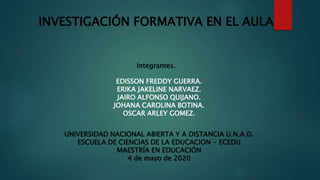 INVESTIGACIÓN FORMATIVA EN EL AULA
Integrantes.
EDISSON FREDDY GUERRA.
ERIKA JAKELINE NARVAEZ.
JAIRO ALFONSO QUIJANO.
JOHANA CAROLINA BOTINA.
OSCAR ARLEY GOMEZ.
UNIVERSIDAD NACIONAL ABIERTA Y A DISTANCIA U.N.A.D.
ESCUELA DE CIENCIAS DE LA EDUCACION - ECEDU
MAESTRÍA EN EDUCACIÓN
4 de mayo de 2020
 