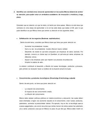2. Identifica con claridad cinco áreas de oportunidad en las cuales México deberá de centrar
su atención, para poder crear un verdadero ecosistema de innovación a mediano y largo
plazo.
Considero que en relación a lo que he leído y lo hecho por otros países, México no sólo tiene que
centrarse en cinco áreas de oportunidad si no en las siete áreas que evalúa el GII, pero lo que
pude identificar es que México tiene que centrar su atención en las siguientes áreas:
 Sofisticación de los negocios (Business sophistication)
Dentro de este tema, considero que México tiene que tiene que poner atención en:
- Aumentar los proveedores locales;
- Qué a su vez, los proveedores locales ofrezcan buena calidad;
- Desarrollo de clúster el cual este compuesto por empresas de varios sectores. Por
ejemplo, conozco un clúster aquí en Querétaro el cuál esta por varias empresas de
diferentes ramos;
- Apoyar a las empresas para que mejoren sus procesos de producción;
- Ampliar la cadena de valor.
Lo anterior contribuirá al desarrollo y difusión de nuevas tecnologías, productos y procesos,
pero primero es necesario hacer un análisis de la situación actual en el país.
 Conocimientos y productos tecnológicos (Knowledge & technology outputs)
Dentro de este punto, se tiene que poner atención en:
- La creación de conocimiento;
- El impacto de ese conocimiento creado;
- La difusión del conocimiento;
México debe adoptar políticas públicas en materia económica y educación, las cuales deben
estar orientadas a lograr una economía basada en el conocimiento, crear nuevos productos,
patentarlos, aumentar la productividad laboral. Por ejemplo, hoy en día, la tecnología avanza
a pasos agigantados y es común escuchar que ciertas marcan de ciertos países han patentado
uno o varios productos cosa que en México no pasa. Es por ello que, México debe invertir en
 