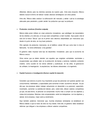 diferentes efectos para los distintos sectores de nuestro país. Ante esta situación, México
debería buscar la forma de realizar nuevas alianzas estratégicas con otros países.
Ante ello, México debe analizar la sofisticación del mercado y validar cuál es la estrategia
adecuada para penetrarlo y poder vender los productos que aquí se producen.
 Productos creativos (Creative outputs)
México debe poner énfasis en crear productos innovadores que satisfagan las necesidade s
de los clientes y no sólo eso, si no que sean competitivos a nivel mundial. Aquí puedo citar el
auto de la marca “Zacua” que es el primer auto eléctrico desarrollado por mexicanos que,
desde mi punto de vista, es muy buen producto.
Otro ejemplo de productos mexicanos, es el teléfono celular M4 que como bien lo dice el
fabricante, “no teme enfrentarse a los grandes”.
El gobierno debe impulsar este tipo de desarrollos innovadores para que la economía de
México crezca.
Otros ramos que se deben atender son aquellos que engloban actividades sectoriales u
ocupacionales que añaden valor en la producción de bienes y servicios mediante contenido
creativo, como sucede en los ramos editorial y audiovisual, en las artes, la generación
de software, la investigación, la arquitectura, las labores artesanales o la ingeniería.
 Capital humano e investigación (Human capital & research)
Considero que este es un punto muy importante ya que las personas son quienes aportan sus
conocimientos, habilidades y capacidades para aumentar el valor económico del país. Es por
ello que, las empresas deben trabajar arduamente en desarrollar a su personal, capacitarlo,
incentivarlo, aumentar su satisfacción laboral, pero, sobre todo, ofrecer salarios competitivos
ya que, de esta forma, el personal se compromete mucho más a cumplir con los objetivos y
metas de la empresa. Mientras más compenetrados estén los trabajadores con los objetivos y
valores de la empresa, mejor será su rendimiento.
Aquí también podemos mencionar que, muchas empresas extranjeras se establecen en
México debido a que la mano de obra es muy barata. Ante ello, el gobierno debe establecer
reformas que obliguen a las empresas a ofrecer salarios competitivos.
 