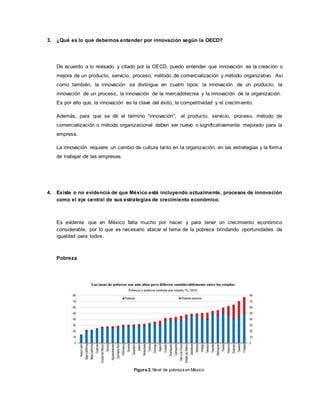 3. ¿Qué es lo que debemos entender por innovación según la OECD?
De acuerdo a lo revisado y citado por la OECD, puedo entender que innovación es la creación o
mejora de un producto, servicio, proceso, método de comercialización y método organizativo. Así
como también, la innovación se distingue en cuatro tipos: la innovación de un producto, la
innovación de un proceso, la innovación de la mercadotecnia y la innovación de la organización.
Es por ello que, la innovación es la clave del éxito, la competitividad y el crecimiento.
Además, para que se dé el término “innovación”, el producto, servicio, proceso, método de
comercialización o método organizacional deben ser nuevo o significativamente mejorado para la
empresa.
La innovación requiere un cambio de cultura tanto en la organización, en las estrategias y la forma
de trabajar de las empresas.
4. Existe o no evidencia de que México esté incluyendo actualmente, procesos de innovación
como el eje central de sus estrategias de crecimiento económico.
Es evidente que en México falta mucho por hacer y para tener un crecimiento económico
considerable, por lo que es necesario atacar el tema de la pobreza brindando oportunidades de
igualdad para todos.
Pobreza
Figura 2. Nivel de pobreza en México
 