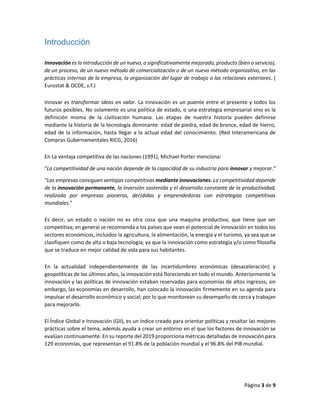 Página 3 de 9
Introducción
Innovación es la introducción de un nuevo, o significativamente mejorado, producto (bien o servicio),
de un proceso, de un nuevo método de comercialización o de un nuevo método organizativo, en las
prácticas internas de la empresa, la organización del lugar de trabajo o las relaciones exteriores. (
Eurostat & OCDE, s.f.)
Innovar es transformar ideas en valor. La innovación es un puente entre el presente y todos los
futuros posibles. No solamente es una política de estado, o una estrategia empresarial sino es la
definición misma de la civilización humana. Las etapas de nuestra historia pueden definirse
mediante la historia de la tecnología dominante: edad de piedra, edad de bronce, edad de hierro,
edad de la información, hasta llegar a la actual edad del conocimiento. (Red Interamericana de
Compras Gubernamentales RICG, 2016)
En La ventaja competitiva de las naciones (1991), Michael Porter menciona:
"La competitividad de una nación depende de la capacidad de su industria para innovar y mejorar.”
“Las empresas consiguen ventajas competitivas mediante innovaciones. La competitividad depende
de la innovación permanente, la inversión sostenida y el desarrollo constante de la productividad,
realizada por empresas pioneras, decididas y emprendedoras con estrategias competitivas
mundiales."
Es decir, un estado o nación no es otra cosa que una maquina productiva, que tiene que ser
competitiva; en general se recomienda a los países que vean el potencial de innovación en todos los
sectores económicos, incluidos la agricultura, la alimentación, la energía y el turismo, ya sea que se
clasifiquen como de alta o baja tecnología; ya que la innovación como estrategia y/o como filosofía
que se traduce en mejor calidad de vida para sus habitantes.
En la actualidad independientemente de las incertidumbres económicas (desaceleración) y
geopolíticas de los últimos años, la innovación está floreciendo en todo el mundo. Anteriormente la
innovación y las políticas de innovación estaban reservadas para economías de altos ingresos; sin
embargo, las economías en desarrollo, han colocado la innovación firmemente en su agenda para
impulsar el desarrollo económico y social; por lo que monitorean su desempeño de cerca y trabajan
para mejorarlo.
El Índice Global e Innovación (GII), es un índice creado para orientar políticas y resaltar las mejores
prácticas sobre el tema, además ayuda a crear un entorno en el que los factores de innovación se
evalúan continuamente. En su reporte del 2019 proporciona métricas detalladas de innovación para
129 economías, que representan el 91.8% de la población mundial y el 96.8% del PIB mundial.
 
