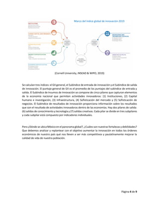 Página 4 de 9
(Cornell University, INSEAD & WIPO, 2019)
Se calculan tres índices: el GII general, el Subíndice de entrada de innovación y el Subíndice de salida
de innovación. El puntaje general de GII es el promedio de los puntajes del subíndice de entrada y
salida. El Subíndice de Insumos de Innovación se compone de cinco pilares que capturan elementos
de la economía nacional que permiten actividades innovadoras: (1) Instituciones, (2) Capital
humano e investigación, (3) Infraestructura, (4) Sofisticación del mercado y (5) Sofisticación de
negocios. El Subíndice de resultados de innovación proporciona información sobre los resultados
que son el resultado de actividades innovadoras dentro de las economías. Hay dos pilares de salida:
(6) salidas de conocimiento y tecnología y (7) salidas creativas. Cada pilar se divide en tres subpilares
y cada subpilar está compuesto por indicadores individuales.
Pero ¿Dónde se ubica México en el panorama global?, ¿Cuáles son nuestras fortalezas y debilidades?
Que debemos analizar y replantear con el objetivo aumentar la innovación en todos los órdenes
económicos de nuestro país qué nos lleven a ser más competitivos y paulatinamente mejorar la
calidad de vida de nuestra población.
Marco del índice global de innovación 2019
 