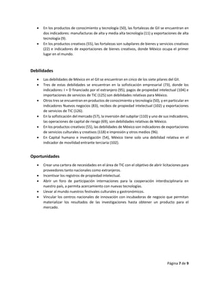 Página 7 de 9
 En los productos de conocimiento y tecnología (50), las fortalezas de GII se encuentran en
dos indicadores: manufacturas de alta y media alta tecnología (11) y exportaciones de alta
tecnología (9).
 En los productos creativos (55), las fortalezas son subpilares de bienes y servicios creativos
(22) e indicadores de exportaciones de bienes creativos, donde México ocupa el primer
lugar en el mundo.
Debilidades
 Las debilidades de México en el GII se encuentran en cinco de los siete pilares del GII.
 Tres de estas debilidades se encuentran en la sofisticación empresarial (73), donde los
indicadores: I + D financiado por el extranjero (95), pagos de propiedad intelectual (104) e
importaciones de servicios de TIC (125) son debilidades relativas para México.
 Otros tres se encuentran en productos de conocimiento y tecnología (50), y en particular en
indicadores Nuevos negocios (83), recibos de propiedad intelectual (102) y exportaciones
de servicios de TIC (126).
 En la sofisticación del mercado (57), la inversión del subpilar (110) y uno de sus indicadores,
las operaciones de capital de riesgo (69), son debilidades relativas de México.
 En los productos creativos (55), las debilidades de México son indicadores de exportaciones
de servicios culturales y creativos (118) e impresión y otros medios (96).
 En Capital humano e investigación (54), México tiene solo una debilidad relativa en el
indicador de movilidad entrante terciaria (102).
Oportunidades
 Crear una cartera de necesidades en el área de TIC con el objetivo de abrir licitaciones para
proveedores tanto nacionales como extranjeros.
 Incentivar los registros de propiedad intelectual.
 Abrir un foro de participación internaciones para la cooperación interdisciplinaria en
nuestro país, a permita acercamiento con nuevas tecnologías.
 Llevar al mundo nuestros festivales culturales y gastronómicos.
 Vincular los centros nacionales de innovación con incubadoras de negocio que permitan
materializar los resultados de las investigaciones hasta obtener un producto para el
mercado.
 