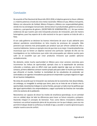 Página 8 de 9
Conclusión
De acuerdo al Plan Nacional de Desarrollo 2013-2018, el objetivo general es llevar a México
a s máximo potencia a través de cinco metas nacionales: México en paz, México incluyente,
México con educación de Calidad, México Próspero y México con responsabilidad global,
siendo tres las estrategias transversales: democratizar la productividad, gobierno cercano y
moderno; y perspectiva de género. (SECRETARÍA DE GOBERNACIÓN, s.f.) Así que existen
evidencias de que nuestro país está incluyendo procesos de innovación, pero de manera
heterogénea, pues hay aspecto de la vida nacional en los que si apenas se trata de salir a
flote.
O con cada gobierno se declaran las buenas intenciones de sacar el país adelante para
obtener partidarios convirtiéndose en letra muerta las promesas de campaña. Más
pareciera que estamos más preocupados por producir que por ofrecer calidad de vida a
nuestros habitantes. Somos un ejemplo claro de que más no es mejor. Creando plataformas
inconclusas que no tienen un objetivo nacional sino particular. Ejemplo de ello son los
investigadores en las instituciones que están más preocupados por obtener puntos para
subir en el escalafón que por crear productos innovares que puedan aplicarse
verdaderamente.
No obstante, existe mucha oportunidad en México para crear acciones concretas para
incrementar los índices de oportunidad, ejemplo claro es la exportación de servicios
culturales y creativos, pero es difícil creer que puedo exportar algo que yo mismo no
conozco, primero debemos conocer nuestro propio país para saber lo mucho que tenemos
que ofrecerle al mundo. Cambiar la mentalidad de los estudiantes de pretender ser
contratados a ser agentes innovadores que piense en emprender su propio negocio en lugar
de ser buenos trabajadores.
No estoy de acuerdo que la innovación sea exclusiva de las economías más desarrolladas,
sin embargo, es innegable la ventaja que tiene, pero no se trata de ver el bache sino la
oportunidad, necesitamos trabajar en varios frentes, para por un lado crear las políticas que
den igual oportunidad a los emprendedores y seguir acortando las brechas tan marcadas
entre los sectores de la población.
Necesitamos ser capaces de elevar los niveles de enseñanza-aprendizaje, no en cantidad
sino en calidad; dejar de lado las diferencias para trazar un futuro conjunto y próspero.
Haciendo integral el concepto de bienestar. Pues como líderes innovadores debemos
mantener una actitud aceptación plena de las personas con las que trabajos, pues eso nos
permitirá trabajar desde la confianza y no desde el ego; y acceder a nuestra ignorancia para
ampliar nuestra zona de confort.
 