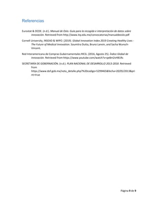 Página 9 de 9
Referencias
Eurostat & OCDE. (n.d.). Manual de Oslo. Guía para la recogida e interpretación de datos sobre
innovación. Retrieved from http://www.itq.edu.mx/convocatorias/manualdeoslo.pdf
Cornell University, INSEAD & WIPO. (2019). Global Innovation Index 2019 Creating Healthy Lives -
The Future of Medical Innovation. Soumitra Dutta, Bruno Lanvin, and Sacha Wunsch-
Vincent.
Red Interamericana de Compras Gubernamentales RICG. (2016, Agosto 25). Índice Global de
Innovación. Retrieved from https://www.youtube.com/watch?v=qe8m2vHB1Rs
SECRETARÍA DE GOBERNACIÓN. (n.d.). PLAN NACIONAL DE DESARROLLO 2013-2018. Retrieved
from
https://www.dof.gob.mx/nota_detalle.php?%20codigo=5299465&fecha=20/05/2013&pri
nt=true
 
