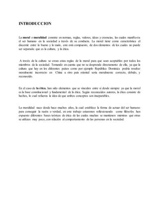 INTRODUCCION
La moral o moralidad consiste en normas, reglas, valores, ideas y creencias, las cuales manifiesta
el ser humano en la sociedad a través de su conducta. La moral tiene como característica el
discernir entre lo bueno y lo malo, este está compuesto, de dos elementos de los cuales no puede
ser separada: que es la cultura, y la ética.
A través de la cultura se crean estas reglas de la moral para que sean aceptables por todos los
miembros de la sociedad. Tomando en cuenta que no se desprende directamente de ella, ya que la
cultura que hay en los diferentes países como por ejemplo República Dominica podría resultar
moralmente incorrecto en China u otro país oriental seria moralmente correcto, debido, y
reconocido.
En el caso de la ética, han sido elementos que se vinculan entre sí desde siempre ya que la moral
es la base constitucional y fundamental de la ética. Según reconocidos autores, la ética consiste de
hechos, lo cual refuerza la idea de que ambos conceptos son inseparables.
La moralidad nace desde hace muchos años, la cual establece la forma de actuar del ser humano
para conseguir la razón o verdad, en este trabajo estaremos reflexionando como filósofos han
expuesto diferentes bases teóricas de ética de las cuales muchas se mantienen mientras que otras
se utilizan muy poco, con relación al comportamiento de las personas en la sociedad.
 