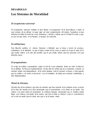 DESAROLLO
Los Sistemas de Moralidad
El escepticismo universal
El escepticismo universal también se hace llamar el escepticismo de la desconfianza o duda, el
cual consiste de no afirmar ni negar algo sin tener comprobación del mismo, basándose en que
debemos de dudar de todas las cosas, fenómenos y hechos y afirma que la Verdad No existe y que,
en caso de que exista, el ser humano es incapaz de conocerla
El utilitarismo.
Esta filosofía justifica el valorar, bienestar o felicidad que se busca a través de acciones,
centrándose en la felicidad, en que el mejor estado de las cosas es aquel en el que la suma de lo
que resulta valioso es lo más alto posible, que lo que resulta valioso para las personas es lo que
debemos hacer.
El pragmatismo.
Es el tipo de actitud y pensamiento según el cual las cosas solamente tienen un valor en función
de su utilidad. Se basa en el planteamiento de una idea de verdad que no es sustancial, esencial, ni
racional siendo esta independiente de la razón humana, todo lo racional es bueno, y todo aquello
que no conlleva a la razón es incorrecto y en el reemplazo de dudas por creencias establecidas y
bien fundamentadas.
Moral de Sócrates.
Sócrates fue de los primeros que trato de construir una base racional de la conducta recta, su teoría
de la ética fue basada en la ética destacando que el conocimiento es la virtud no un medio. Sus
valores a la razón tratan de racionalizar la conducta humana, destacando que el hombre puede
llegar a ser virtuoso por medio de la ciencia, que solo el sabio es virtuoso y que el conocimiento
no es solo un medio para la virtud sino que es ya la misma virtud.
 
