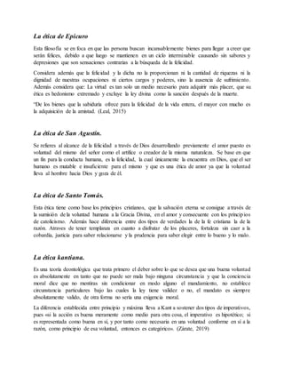 La ética de Epicuro
Esta filosofía se en foca en que las persona buscan incansablemente bienes para llegar a creer que
serán felices, debido a que luego se mantienen en un ciclo interminable causando sin sabores y
depresiones que son sensaciones contrarias a la búsqueda de la felicidad.
Considera además que la felicidad y la dicha no la proporcionan ni la cantidad de riquezas ni la
dignidad de nuestras ocupaciones ni ciertos cargos y poderes, sino la ausencia de sufrimiento.
Además considera que: La virtud es tan solo un medio necesario para adquirir más placer, que su
ética es hedonismo extremado y excluye la ley divina como la sanción después de la muerte.
“De los bienes que la sabiduría ofrece para la felicidad de la vida entera, el mayor con mucho es
la adquisición de la amistad. (Leal, 2015)
La ética de San Agustín.
Se refieres al alcance de la felicidad a través de Dios desarrollando previamente el amor puesto es
voluntad del mismo del señor como el artífice o creador de la misma naturaleza. Se base en que
un fin para la conducta humana, es la felicidad, la cual únicamente la encuentra en Dios, que el ser
humano es mutable e insuficiente para el mismo y que es una ética de amor ya que la voluntad
lleva al hombre hacia Dios y goza de él.
La ética de Santo Tomás.
Esta ética tiene como base los principios cristianos, que la salvación eterna se consigue a través de
la sumisión de la voluntad humana a la Gracia Divina, en el amor y consecuente con los principios
de catolicismo. Además hace diferencia entre dos tipos de verdades la de la fe cristiana la de la
razón. Atraves de tener templanza en cuanto a disfrutar de los placeres, fortaleza sin caer a la
cobardía, justicia para saber relacionarse y la prudencia para saber elegir entre lo bueno y lo malo.
La ética kantiana.
Es una teoría deontológica que trata primero el deber sobre lo que se desea que una buena voluntad
es absolutamente en tanto que no puede ser mala bajo ninguna circunstancia y que la conciencia
moral dice que no mentiras sin condicionar en modo alguno el mandamiento, no establece
circunstancia particulares bajo las cuales la ley tiene validez o no, el mandato es siempre
absolutamente valido, de otra forma no sería una exigencia moral.
La diferencia establecida entre principio y máxima lleva a Kant a sostener dos tipos de imperativos,
pues «si la acción es buena meramente como medio para otra cosa, el imperativo es hipotético; si
es representada como buena en sí, y por tanto como necesaria en una voluntad conforme en sí a la
razón, como principio de esa voluntad, entonces es categórico». (Zárate, 2019)
 