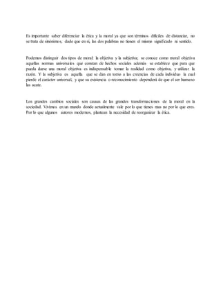 Es importante saber diferenciar la ética y la moral ya que son términos difíciles de distanciar, no
se trata de sinónimos, dado que en sí, las dos palabras no tienen el mismo significado ni sentido.
Podemos distinguir dos tipos de moral: la objetiva y la subjetiva; se conoce como moral objetiva
aquellas normas universales que constan de hechos sociales además se establece que para que
pueda darse una moral objetiva es indispensable tomar la realidad como objetiva, y utilizar la
razón. Y la subjetiva es aquella que se dan en torno a las creencias de cada individuo la cual
pierde el carácter universal, y que su existencia o reconocimiento dependerá de que el ser humano
las acate.
Los grandes cambios sociales son causas de las grandes transformaciones de la moral en la
sociedad. Vivimos en un mundo donde actualmente vale por lo que tienes mas no por lo que eres.
Por lo que algunos autores modernos, plantean la necesidad de reorganizar la ética.
 