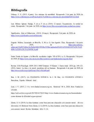 Bibliografia
Orlenys, C. E. (2013, 4 junio). Los sistemas de moralidad. Recuperado 5 de junio de 2020, de
https://www.clubensayos.com/Psicolog%C3%ADa/Los-sistemas-de-moralidad/826722.html
Luis Alfonso Iglesias Huelga, F. & co. F. & co. (2018, 12 marzo). Escepticismo: la verdad no
existe. Recuperado 5 de junio de 2020, de https://www.filco.es/escepticismo-verdad-no-existe/
Significados, Qué es Utilitarismo. (2018, 10 mayo). Recuperado 5 de junio de 2020, de
https://www.significados.com/utilitarismo/
Eugenio Molera, Licenciado en filosofía, E. M. (s. f.). San Agustín: Ética. Recuperado 5 de junio
de 2020, de https://cdn.website-
editor.net/33a8871d66e14c2ba0a24b619954bc3f/files/uploaded/SAN%2520AGUST%25C3%25
8DN.%2520%25C3%2589TICA.pdf
Santo Tomás de Aquino y la filosofía escolástica (siglos VII al XV). (s. f.). Recuperado 5 de junio
de 2020, de https://www.mty.itesm.mx/dhcs/centros/cvep/fundamentos/aquino.html
Revista CES Psicología ISSN 2011-3080 Volumen 9 Número 1 Enero-Junio 2016 pp. 109-121.
(2016, Junio). La ética y la moral: paradojas del ser humano. Recuperado 6 de junio de 2020, de
http://www.scielo.org.co/pdf/cesp/v9n1/v9n1a08.pdf
Rist, J. M. (2017). LA FILOSOFÍA ESTOICA. In J. M. Rist, LA FILOSOFÍA ESTOICA.
Barcelona, España: Editorial Ariel .
Leal, J. V. (2015, 2 11). www.fundacionunam.org.mx. Retrieved 06 6, 2020, from Fundacion
UNAM:
https://web.archive.org/web/20170914172633/http://www.fundacionunam.org.mx/humanidades/
como-alcanzar-la-felicidad-segun-epicuro/
Zárate, E. S. (2019). La ética kantiana como base para una educación con caracter moral. . Revista
Identidad, 14. Retrieved from Zárate, E. S. (2019). La ética kantiana como base para una educación
con caracter moral. Revista Identidad, 4(4), 11-16.
 