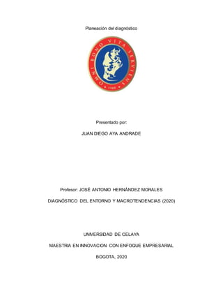 Planeación del diagnóstico
Presentado por:
JUAN DIEGO AYA ANDRADE
Profesor: JOSÉ ANTONIO HERNÁNDEZ MORALES
DIAGNÓSTICO DEL ENTORNO Y MACROTENDENCIAS (2020)
UNIVERSIDAD DE CELAYA
MAESTRIA EN INNOVACION CON ENFOQUE EMPRESARIAL
BOGOTA, 2020
 