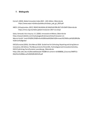 7. Bibliografía
Cornell.(2019). Global Innovation Index 2019 – 12th Edition.Obtenidode
https://www.wipo.int/edocs/pubdocs/en/wipo_pub_gii_2019.pdf
IMCO. (14 Septiembre,2017). ÍNDICEMUNDIALDEINNOVACIÓN 2017 VÍA OMPI Obtenidode
https://imco.org.mx/indice-global-innovacion-2017-via-ompi/
Galaz,Yamazaki,RuizUrquiza, S.C.(2020).Innovación en México,Obtenidode
https://www2.deloitte.com/mx/es/pages/dnoticias/articles/innovacion-en-
Mexico.html#:~:text=El%20%C3%8Dndice%20Global%20de%20Innovaci%C3%B3n,de%20128%20a
%20nivel%20global
OECD/Eurostat(2019), OsloManual 2018: GuidelinesforCollecting,ReportingandUsingDataon
Innovation,4thEdition,The Measurementof Scientific,Technological andInnovationActivities,
OECD Publishing,Paris/Eurostat,Luxembourg, Obtenidode
https://bb.udec.edu.mx/bbcswebdav/pid-701084-dt-content-rid-8300058_1/courses/WMTI11-
05A/Oslo%20Manual%202018%281%29.pdf
 