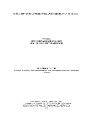 HERRAMIENTAS DE LA WEB 2.0 PARA APLICAR EN EL AULA DE CLASES
AUTORES:
LUZ ADRIANA GIRALDO SOLARTE
JUAN DE JESUS GUEVARA IMBACHI
GIL LORDUY CASTRO
Ingeniería de sistemas, Especialista en Gerencia de Instituciones Educativas, Magister en
E-learning
UNIVERSIDAD DE SANTANDER UDES
MAESTRIA EN GESTION DE LA TECNOLOGIA EDUCATIVA
RECURSOS DE TIC PARA LA ENSEÑANZA APRENDIZAJE
2018
 