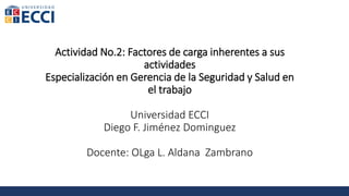 Actividad No.2: Factores de carga inherentes a sus
actividades
Especialización en Gerencia de la Seguridad y Salud en
el trabajo
Universidad ECCI
Diego F. Jiménez Dominguez
Docente: OLga L. Aldana Zambrano
 