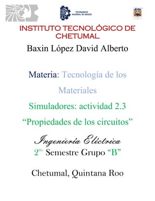 INSTITUTO TECNOLÓGICO DE
CHETUMAL
Baxin López David Alberto
Materia: Tecnología de los
Materiales
Simuladores: actividad 2.3
“Propiedades de los circuitos”
Ingeniería Eléctrica
2do.
Semestre Grupo “B”
Chetumal, Quintana Roo
 