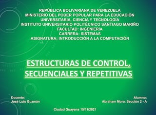 REPÚBLICA BOLIVARIANA DE VENEZUELA
MINISTERIO DEL PODER POPULAR PARA LA EDUCACIÓN
UNIVERSITARIA, CIENCIA Y TECNOLOGÍA
INSTITUTO UNIVERSITARIO POLITÉCNICO SANTIAGO MARIÑO
FACULTAD: INGENIERÍA
CARRERA: SISTEMAS
ASIGNATURA: INTRODUCCIÓN A LA COMPUTACIÓN
Alumno:
Abraham Mora. Sección 2 - A
Docente:
José Luis Guzmán
ESTRUCTURAS DE CONTROL,
SECUENCIALES Y REPETITIVAS
Ciudad Guayana 15/11/2021
 