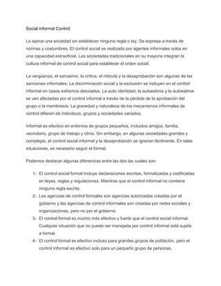 Social informal Control:
Lo ejerce una sociedad sin establecer ninguna regla o ley. Se expresa a través de
normas y costumbres. El control social es realizado por agentes informales solos en
una capacidad extraoficial. Las sociedades tradicionales en su mayoría integran la
cultura informal de control social para establecer el orden social.
La vergüenza, el sarcasmo, la crítica, el ridículo y la desaprobación son algunas de las
sanciones informales. La discriminación social y la exclusión se incluyen en el control
informal en casos extremos desviados. La auto identidad, la autoestima y la autoestima
se ven afectadas por el control informal a través de la pérdida de la aprobación del
grupo o la membresía. La gravedad y naturaleza de los mecanismos informales de
control difieren de individuos, grupos y sociedades variados.
Informal es efectivo en entornos de grupos pequeños, incluidos amigos, familia,
vecindario, grupo de trabajo y otros. Sin embargo, en algunas sociedades grandes y
complejas, el control social informal y la desaprobación se ignoran fácilmente. En tales
situaciones, es necesario seguir el formal.
Podemos destacar algunas diferencias entre las dos las cuales son:
1- El control social formal incluye declaraciones escritas, formalizadas y codificadas
en leyes, reglas y regulaciones. Mientras que el control informal no contiene
ninguna regla escrita.
2- Las agencias de control formales son agencias autorizadas creadas por el
gobierno y las agencias de control informales son creadas por redes sociales y
organizaciones, pero no por el gobierno.
3- El control formal es mucho más efectivo y fuerte que el control social informal.
Cualquier situación que no puede ser manejada por control informal está sujeta
a formal.
4- El control formal es efectivo incluso para grandes grupos de población, pero el
control informal es efectivo solo para un pequeño grupo de personas.
 