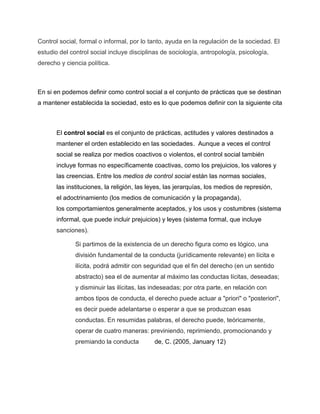 Control social, formal o informal, por lo tanto, ayuda en la regulación de la sociedad. El
estudio del control social incluye disciplinas de sociología, antropología, psicología,
derecho y ciencia política.
En si en podemos definir como control social a el conjunto de prácticas que se destinan
a mantener establecida la sociedad, esto es lo que podemos definir con la siguiente cita
El control social es el conjunto de prácticas, actitudes y valores destinados a
mantener el orden establecido en las sociedades. Aunque a veces el control
social se realiza por medios coactivos o violentos, el control social también
incluye formas no específicamente coactivas, como los prejuicios, los valores y
las creencias. Entre los medios de control social están las normas sociales,
las instituciones, la religión, las leyes, las jerarquías, los medios de represión,
el adoctrinamiento (los medios de comunicación y la propaganda),
los comportamientos generalmente aceptados, y los usos y costumbres (sistema
informal, que puede incluir prejuicios) y leyes (sistema formal, que incluye
sanciones).
Si partimos de la existencia de un derecho figura como es lógico, una
división fundamental de la conducta (jurídicamente relevante) en lícita e
ilícita, podrá admitir con seguridad que el fin del derecho (en un sentido
abstracto) sea el de aumentar al máximo las conductas lícitas, deseadas;
y disminuir las ilícitas, las indeseadas; por otra parte, en relación con
ambos tipos de conducta, el derecho puede actuar a "priori" o "posteriori",
es decir puede adelantarse o esperar a que se produzcan esas
conductas. En resumidas palabras, el derecho puede, teóricamente,
operar de cuatro maneras: previniendo, reprimiendo, promocionando y
premiando la conducta de, C. (2005, January 12)
 