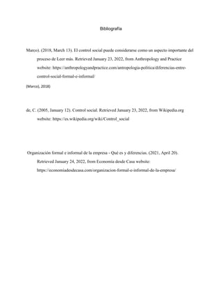 Bibliografía
Marco). (2018, March 13). El control social puede considerarse como un aspecto importante del
proceso de Leer más. Retrieved January 23, 2022, from Anthropology and Practice
website: https://anthropologyandpractice.com/antropologia-politica/diferencias-entre-
control-social-formal-e-informal/
(Marco), 2018)
de, C. (2005, January 12). Control social. Retrieved January 23, 2022, from Wikipedia.org
website: https://es.wikipedia.org/wiki/Control_social
Organización formal e informal de la empresa - Qué es y diferencias. (2021, April 20).
Retrieved January 24, 2022, from Economía desde Casa website:
https://economiadesdecasa.com/organizacion-formal-e-informal-de-la-empresa/
 