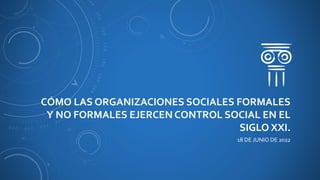 CÓMO LAS ORGANIZACIONES SOCIALES FORMALES
Y NO FORMALES EJERCEN CONTROL SOCIAL EN EL
SIGLO XXI.
18 DE JUNIO DE 2022
 