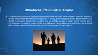 ORGANIZACIÓN SOCIAL INFORMAL
• La organización informal surge espontáneamente sobre las bases de la amistad o intereses en común
que no necesariamente están relacionados con el trabajo. Durante toda la historia de la humanidad, la
familia es el agente social mas importante que ha existido; ya que al nacer, con lo primero que el
individuo hace contacto es con su familia, y es ella la que marca las primeras direcciones de conducta
del individuo; enseñando lo bueno y lo malo, lo que debe practicar y lo que no.
 
