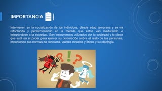 IMPORTANCIA
Intervienen en la socialización de los individuos, desde edad temprana y se va
reforzando y perfeccionando en la medida que éstos van madurando e
integrándose a la sociedad. Son instrumentos utilizados por la sociedad y la clase
que está en el poder para ejercer su dominación sobre el resto de las personas,
imponiendo sus normas de conducta, valores morales y éticos y su ideología.
 