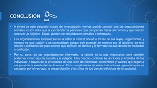 CONCLUSIÓN
• A través de este pequeño trabajo de investigación, hemos podido concluir que las organizaciones
sociales no son más que la asociación de personas que comparten metas en común y que buscan
alcanzar un objetivo. Éstas, pueden ser divididas en formales e informales.
• Las organizaciones formales llevan a cabo el control social a través de las leyes, reglamentos y
normas de una nación y se caracterizan porque son puestas en marcha por el gobierno de una
nación o entidades de gran alcance que tipifican los delitos y la forma en la que deben ser multados
o castigado.
• Por su parte, de las organizaciones informales, la familia es la más importante, pero también
podemos incluir aquí la escuela y la religión. Ellas buscan controlar las acciones y actitudes de los
individuos a través de la enseñanza de una serie de creencias, costumbres y valores que llegan a
ser parte de la mente del ser humano. El no cumplimiento de estas indicaciones, generalmente es
castigado por el rechazo, la desaprobación y la crítica de los demás individuos de la sociedad.
 