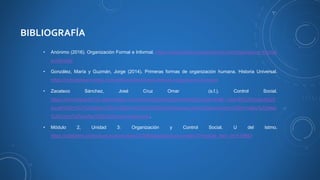 BIBLIOGRAFÍA
• Anónimo (2016). Organización Formal e Informal. https://www.losrecursoshumanos.com/organizacion-formal-
e-informal/
• González, María y Guzmán, Jorge (2014). Primeras formas de organización humana. Historia Universal.
https://mihistoriauniversal.com/prehistoria/primeras-formas-organizacion-humana
• Zacateco Sánchez, José Cruz Omar (s.f.). Control Social.
https://criminologia0123.webcindario.com/Teoria%20del%20control%20social.html#:~:text=El%20control%20
social%20r%C3%ADgido%20o%20formal%2C%20Se%20expresa,otras%20sanciones%20formales%20tales
%20como%20multas%20y%20encarcelamiento.
• Módulo 2, Unidad 3: Organización y Control Social, U del Istmo.
https://udelistmo.instructure.com/courses/21208/pages/lectura-unidad-3?module_item_id=519863
 