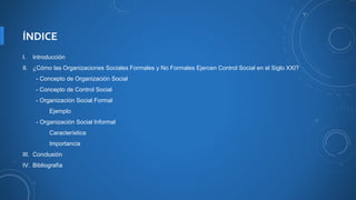 ÍNDICE
I. Introducción
II. ¿Cómo las Organizaciones Sociales Formales y No Formales Ejercen Control Social en el Siglo XXI?
- Concepto de Organización Social
- Concepto de Control Social
- Organización Social Formal
Ejemplo
- Organización Social Informal
Característica
Importancia
III. Conclusión
IV. Bibliografía
 