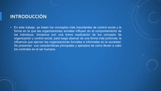 INTRODUCCIÓN
• En este trabajo, se tratan los conceptos más importantes de control social y la
forma en la que las organizaciones sociales influyen en el comportamiento de
los individuos. Iniciamos con una breve explicación de los concepto de
organización y control social, para luego abarcar de una forma más profunda, la
influencia que ejercen las organizaciones formales e informales en la sociedad.
Se presentan sus características principales y ejemplos de cómo llevan a cabo
los controles en el ser humano.
 