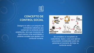 CONCEPTO DE
CONTROL SOCIAL
Designa no sólo a un conjunto de
normativas colectivas que
conservan la conducta social
establecida, sino que incorporan de
igual manera a las autoridades y
poderes sociales que ajustan a la
conducta humana.
Se considera un recopilado de
costumbres, leyes y usos que ejercen
una presión considerable sobre las
personas al momento de forjar su
conducta social.
 