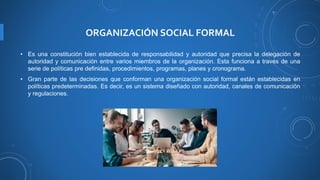 ORGANIZACIÓN SOCIAL FORMAL
• Es una constitución bien establecida de responsabilidad y autoridad que precisa la delegación de
autoridad y comunicación entre varios miembros de la organización. Esta funciona a través de una
serie de políticas pre definidas, procedimientos, programas, planes y cronograma.
• Gran parte de las decisiones que conforman una organización social formal están establecidas en
políticas predeterminadas. Es decir, es un sistema diseñado con autoridad, canales de comunicación
y regulaciones.
 