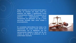 Según Zacateco (s.f.) el control social rígido o
formal, se expresa con leyes como los
estatutos, las reglas, y regulaciones contra
comportamiento irregular. Es conducido por el
gobierno y organizaciones usando
mecanismos de aplicación de ley y otras
sanciones formales tales como multas y
encarcelamiento.
En sociedades democráticas las metas y los
mecanismos del control social formal son
determinados con la legislación por los
representantes elegidos y gozan así de una
medida de ayuda de la población y de la
conformidad voluntaria.
 