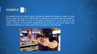 EJEMPLO
Un ejemplo claro de control rígido o formal es cuando se comete un delito, en este
caso el delito de robo, por dicha acción se recibirá una sanción penal equivalente a
la gravedad del delito ya que se encuentra tipificada por la ley, dentro de las
cuales también se encuentran establecidas las sanciones para dicho delito, todo
esto para mantener un orden dentro de la sociedad (Control Social).
 