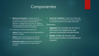 Componentes
 Balance de situación: Se define como el
documento contable que informa acerca de la
situación de la empresa, presentando sus
derechos y obligaciones, así como su capital y
reservas, valorados de acuerdo a los criterios de
contabilidad generalmente aceptados.
En un balance se muestran generalmente :
1. Activo: Dinero en efectivo, dinero depositado en
el banco o bienes.
2. Pasivo: Deudas de la empresa con bancos,
proveedores y otras entidades financieras.
3. Patrimonio neto: Aportaciones realizadas por
los socios y beneficios que ha generado la
empresa.
 Cuenta de resultados: Compara los ingresos de
la empresa con los costes de la misma, y muestra
si ha habido beneficios para pagar dividendos.
Elementos:
1. Ingresos: Son entradas de recursos o
eliminación de obligaciones que
generan incrementos de patrimonio.
2. Gastos: Salidas de recursos que
disminuyen el activo o incrementos en
el pasivo.
 
