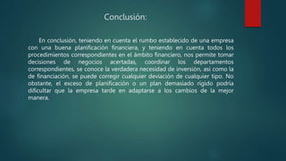 Conclusión:
En conclusión, teniendo en cuenta el rumbo establecido de una empresa
con una buena planificación financiera, y teniendo en cuenta todos los
procedimientos correspondientes en el ámbito financiero, nos permite tomar
decisiones de negocios acertadas, coordinar los departamentos
correspondientes, se conoce la verdadera necesidad de inversión, así como la
de financiación, se puede corregir cualquier deviación de cualquier tipo. No
obstante, el exceso de planificación o un plan demasiado rígido podría
dificultar que la empresa tarde en adaptarse a los cambios de la mejor
manera.
 